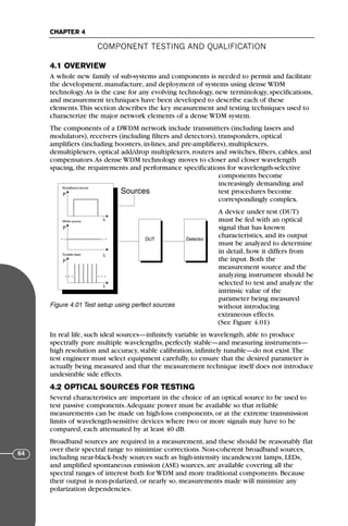 4.1 OVERVIEW
A whole new family of sub-systems and components is needed to permit and facilitate
the development, manufacture, and deployment of systems using dense WDM
technology.As is the case for any evolving technology, new terminology, specifications,
and measurement techniques have been developed to describe each of these
elements.This section describes the key measurement and testing techniques used to
characterize the major network elements of a dense WDM system.
The components of a DWDM network include transmitters (including lasers and
modulators), receivers (including filters and detectors), transponders, optical
amplifiers (including boosters, in-lines, and pre-amplifiers), multiplexers,
demultiplexers, optical add/drop multiplexers, routers and switches, fibers, cables, and
compensators.As dense WDM technology moves to closer and closer wavelength
spacing, the requirements and performance specifications for wavelength-selective
components become
increasingly demanding and
test procedures become
correspondingly complex.
A device under test (DUT)
must be fed with an optical
signal that has known
characteristics, and its output
must be analyzed to determine
in detail, how it differs from
the input. Both the
measurement source and the
analyzing instrument should be
selected to test and analyze the
intrinsic value of the
parameter being measured
without introducing
extraneous effects.
(See Figure 4.01)
In real life, such ideal sources—infinitely variable in wavelength, able to produce
spectrally pure multiple wavelengths, perfectly stable—and measuring instruments—
high resolution and accuracy, stable calibration, infinitely tunable—do not exist.The
test engineer must select equipment carefully, to ensure that the desired parameter is
actually being measured and that the measurement technique itself does not introduce
undesirable side effects.
4.2 OPTICAL SOURCES FOR TESTING
Several characteristics are important in the choice of an optical source to be used to
test passive components.Adequate power must be available so that reliable
measurements can be made on high-loss components, or at the extreme transmission
limits of wavelength-sensitive devices where two or more signals may have to be
compared, each attenuated by at least 40 dB.
Broadband sources are required in a measurement, and these should be reasonably flat
over their spectral range to minimize corrections. Non-coherent broadband sources,
including near-black-body sources such as high-intensity incandescent lamps, LEDs,
and amplified spontaneous emission (ASE) sources, are available covering all the
spectral ranges of interest both for WDM and more traditional components. Because
their output is non-polarized, or nearly so, measurements made will minimize any
polarization dependencies.
Sources
P
λ
P
λ
P
λ
Broadband source
White source
Tunable laser
DUT Detector
Figure 4.01 Test setup using perfect sources
COMPONENT TESTING AND QUALIFICATION
CHAPTER 4
64
71136 001-194_cb 11/10/08 8:58 AM K 64
 
