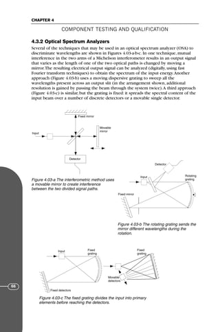 4.3.2 Optical Spectrum Analyzers
Several of the techniques that may be used in an optical spectrum analyzer (OSA) to
discriminate wavelengths are shown in Figures 4.03-a-b-c. In one technique, mutual
interference in the two arms of a Michelson interferometer results in an output signal
that varies as the length of one of the two optical paths is changed by moving a
mirror.The resulting electrical output signal can be analyzed (digitally, using fast
Fourier transform techniques) to obtain the spectrum of the input energy.Another
approach (Figure 4.03-b) uses a moving dispersive grating to sweep all the
wavelengths present across an output slit (in the arrangement shown, additional
resolution is gained by passing the beam through the system twice).A third approach
(Figure 4.03-c) is similar, but the grating is fixed: it spreads the spectral content of the
input beam over a number of discrete detectors or a movable single detector.
COMPONENT TESTING AND QUALIFICATION
CHAPTER 4
66
Input
Detector
Movable
mirror
Fixed mirror
Figure 4.03-a The interferometric method uses
a movable mirror to create interference
between the two divided signal paths.
Input
Detector
Rotating
grating
Fixed mirror
Figure 4.03-b The rotating grating sends the
mirror different wavelengths during the
rotation.
Input Fixed
grating
Fixed
grating
Fixed detectors
Movable
detectors
Figure 4.03-c The fixed grating divides the input into primary
elements before reaching the detectors.
71136 001-194_cb 11/10/08 8:58 AM K 66
 