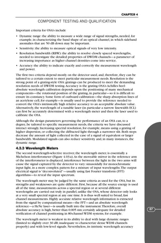 COMPONENT TESTING AND QUALIFICATION
CHAPTER 4
67
Important criteria for OSA’s include
• Dynamic range: the ability to measure a wide range of signal strengths, needed, for
example, in characterizing the band shape of an optical channel, in which sideband
anomalies that are 50 dB down may be important.
• Sensitivity: the ability to measure optical signals of very low intensity.
• Resolution bandwidth (RBW): the ability to resolve closely spaced wavelengths,
needed to investigate the detailed properties of DWDM channels—a parameter of
increasing importance as higher channel densities come into service.
• Accuracy: the ability to indicate exactly and correctly the measurement wavelength
and power.
The first two criteria depend mostly on the detector used, and, therefore, they can be
tailored to a certain extent to meet particular measurement needs. Resolution is the
strong point of a grating-style OSA: gratings can be produced to meet the demanding
resolution needs of DWDM testing.Accuracy is the grating OSA’s Achilles heel:
absolute wavelength calibration depends upon the positioning of many mechanical
components—the rotational position of the grating, in particular—so it is difficult to
ensure its constancy. Some form of outboard calibration—the sharp absorption lines of
an acetylene cell, for example—is usually used to provide the reference needed to
convert the OSA’s intrinsically high relative accuracy to an acceptable absolute value.
Alternatively, the wavelength of a tunable laser (in particular a narrow linewidth ECL)
can first be accurately determined with a wavelength meter and then the laser used to
calibrate the OSA.
Although the design parameters governing the performance of an OSA can, to a
degree, be tailored to specific measurement needs, the criteria we have discussed
interact strongly. Increasing spectral resolution, for example, means using a grating of
higher dispersion, or collecting the diffracted light through a narrower slit. Both steps
decrease the amount of light collected in the case of a signal of equivalent or larger
bandwidth. Modulated signals can also reduce sensitivity and, in many instances, the
dynamic range.
4.3.3 Wavelength Meters
The second wavelength-selective receiver, the wavelength meter, is essentially a
Michelson interferometer (Figure 4.03-a).As the moveable mirror in the reference arm
of the interferometer is displaced, interference between the light in the two arms will
cause the signal captured by the detector to vary: sinusoidally for monochromatic
input light, in a more complex pattern for a mixture of input wavelengths.The output
electrical signal is “deconvoluted”—usually using fast Fourier transform (FFT)
algorithms—to reveal the input spectrum.
The wavelength meter may be judged by the same criteria as used for the OSA, but its
strengths and weaknesses are quite different. First, because all the source energy is used
all of the time, measurements across a spectral region or at several different
wavelengths are carried out truly in parallel, unlike the OSA, whose detector only looks
at a very small spectral region at any one time. It is thus well suited to broad, fast
channel measurements. Highly accurate relative wavelength information is extracted
from the signal by computational means—the FFT—and an absolute wavelength
reference—a HeNe laser—is usually built into the instrument.Therefore, overall
absolute accuracy is high, better than 0.005 nm; certainly adequate for detailed
verification of channel positioning in 80-channel WDM systems, for example.
The wavelength meter is weakest in its ability to deal with large dynamic ranges
(limited to slightly over 30 dB; inadequate to characterize dense WDM channels
properly) and with low-level signals. Nevertheless, its intrinsic wavelength accuracy
71136 001-194_cb 11/10/08 8:58 AM K 67
 