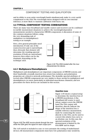 and its ability to scan entire wavelength bands simultaneously make it a very useful
complement to the OSA.The wavelength meter, designed with its own internal
reference, is more likely to maintain calibration with heavy use.
4.4 TYPICAL COMPONENT TESTING COMBINATIONS
There are many ways broadband and tunable sources and receivers can be combined
in real-life measurement situations to achieve the wavelength-dependent
measurements needed to characterize DWDM components.A discussion of some of
the common situations follows, using
the very demanding task of
multiplexer (or demultiplexer)
testing as an example.
First, a few general principles need
introduction. If only one of the
source/receiver pair is narrowband,
then obviously that element will
determine the resulting spectral
resolution. If both are narrowband,
however, then either can be the
dominant, depending on the
technique used.
4.4.1 Multiplexers/Demultiplexers
Multiplexers and demultiplexers are important components of DWDM systems, and
their bandwidth, crosstalk, insertion loss, return loss, isolation, and polarization
properties are critical to network performance.The desirable spectral attributes of
several other DWDM components are very similar to those needed in multiplexers and
demultiplexers (or, more particularly, in individual mux/demux channels), and test
procedures for these devices are included in this section.
Insertion Loss
Figure 4.05 shows a typical setup
to determine the insertion loss of
a DWDM mux/demux.A flat,
broadband ASE source is used,
whose output covers the DWDM
band.The OSA output will,
therefore, directly indicate the
shape of the insertion loss.A
suitable reference measurement,
made by connecting the source
directly to the OSA, can be used to
convert this relative loss curve to
an absolute one. In this case, the
spectral resolution of the
measurement is limited by the
OSA RBW and its shape.
The 1xN switch is included to ease or even automate the testing of multichannel
devices.All measurement components must have low polarization state sensitivity.
COMPONENT TESTING AND QUALIFICATION
CHAPTER 4
68
Source
OSA
Figure 4.04 The OSA located after the mux
characterizes the device.
Source OSA
N x 1
Switch
Figure 4.05 The ASE source shoots through the mux
while the OSA gets the signal for each output port.
71136 001-194_cb 11/10/08 8:58 AM K 68
 