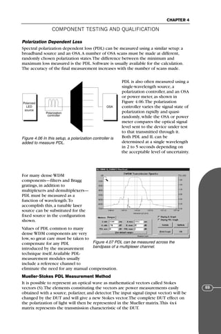 COMPONENT TESTING AND QUALIFICATION
CHAPTER 4
69
Polarization Dependent Loss
Spectral polarization dependent loss (PDL) can be measured using a similar setup: a
broadband source and an OSA.A number of OSA scans must be made at different,
randomly chosen polarization states.The difference between the minimum and
maximum loss measured is the PDL. Software is usually available for the calculation.
The accuracy of the final measurement increases with the number of scans made.
PDL is also often measured using a
single-wavelength source, a
polarization controller, and an OSA
or power meter, as shown in
Figure 4.06.The polarization
controller varies the signal state of
polarization rapidly and quasi-
randomly, while the OSA or power
meter compares the optical signal
level sent to the device under test
to that transmitted through it.
Both PDL and IL can be
determined at a single wavelength
in 2 to 5 seconds depending on
the acceptable level of uncertainty.
For many dense WDM
components—filters and Bragg
gratings, in addition to
multiplexers and demultiplexers—
PDL must be measured as a
function of wavelength.To
accomplish this, a tunable laser
source can be substituted for the
fixed source in the configuration
shown.
Values of PDL common to many
dense WDM components are very
low, so great care must be taken to
compensate for any PDL
introduced by the measurement
technique itself.Available PDL-
measurement modules usually
include a reference channel to
eliminate the need for any manual compensation.
Mueller-Stokes PDL Measurement Method
It is possible to represent an optical wave as mathematical vectors called Stokes
vectors (S).The elements constituting the vectors are power measurements easily
obtained with a source, polarizer, and detector.The input signal (input vector) will be
changed by the DUT and will give a new Stokes vector.The complete DUT effect on
the polarization of light will then be represented in the Mueller matrix.This 4x4
matrix represents the transmission characteristic of the DUT.
Polarized
LED
source
OSA
Polarization
controller
Figure 4.06 In this setup, a polarization controller is
added to measure PDL.
Figure 4.07 PDL can be measured across the
bandpass of a multiplexer channel.
71136 001-194_cb 11/10/08 8:58 AM K 69
 