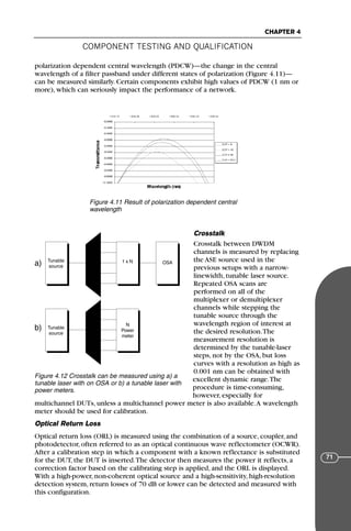 COMPONENT TESTING AND QUALIFICATION
CHAPTER 4
71
polarization dependent central wavelength (PDCW)—the change in the central
wavelength of a filter passband under different states of polarization (Figure 4.11)—
can be measured similarly. Certain components exhibit high values of PDCW (1 nm or
more), which can seriously impact the performance of a network.
Crosstalk
Crosstalk between DWDM
channels is measured by replacing
the ASE source used in the
previous setups with a narrow-
linewidth, tunable laser source.
Repeated OSA scans are
performed on all of the
multiplexer or demultiplexer
channels while stepping the
tunable source through the
wavelength region of interest at
the desired resolution.The
measurement resolution is
determined by the tunable-laser
steps, not by the OSA, but loss
curves with a resolution as high as
0.001 nm can be obtained with
excellent dynamic range.The
procedure is time-consuming,
however, especially for
multichannel DUTs, unless a multichannel power meter is also available.A wavelength
meter should be used for calibration.
Optical Return Loss
Optical return loss (ORL) is measured using the combination of a source, coupler, and
photodetector, often referred to as an optical continuous wave reflectometer (OCWR).
After a calibration step in which a component with a known reflectance is substituted
for the DUT, the DUT is inserted.The detector then measures the power it reflects, a
correction factor based on the calibrating step is applied, and the ORL is displayed.
With a high-power, non-coherent optical source and a high-sensitivity, high-resolution
detection system, return losses of 70 dB or lower can be detected and measured with
this configuration.
Figure 4.11 Result of polarization dependent central
wavelength
Tunable
source
1 x N OSA
Tunable
source
N
Power
meter
a)
b)
Figure 4.12 Crosstalk can be measured using a) a
tunable laser with on OSA or b) a tunable laser with
power meters.
71136 001-194_cb 11/10/08 8:58 AM K 71
 
