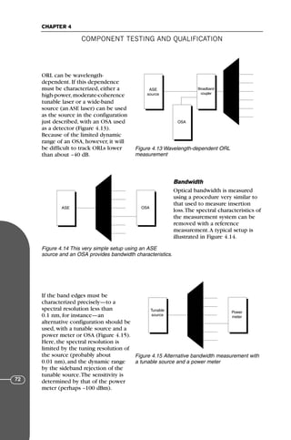 ORL can be wavelength-
dependent. If this dependence
must be characterized, either a
high-power, moderate-coherence
tunable laser or a wide-band
source (an ASE laser) can be used
as the source in the configuration
just described, with an OSA used
as a detector (Figure 4.13).
Because of the limited dynamic
range of an OSA, however, it will
be difficult to track ORLs lower
than about –40 dB.
Bandwidth
Optical bandwidth is measured
using a procedure very similar to
that used to measure insertion
loss.The spectral characteristics of
the measurement system can be
removed with a reference
measurement.A typical setup is
illustrated in Figure 4.14.
If the band edges must be
characterized precisely—to a
spectral resolution less than
0.1 nm, for instance—an
alternative configuration should be
used, with a tunable source and a
power meter or OSA (Figure 4.15).
Here, the spectral resolution is
limited by the tuning resolution of
the source (probably about
0.01 nm), and the dynamic range
by the sideband rejection of the
tunable source.The sensitivity is
determined by that of the power
meter (perhaps –100 dBm).
COMPONENT TESTING AND QUALIFICATION
CHAPTER 4
72
ASE
source
Broadband
coupler
OSA
Figure 4.13 Wavelength-dependent ORL
measurement
ASE OSA
Figure 4.14 This very simple setup using an ASE
source and an OSA provides bandwidth characteristics.
Tunable
source
Power
meter
Figure 4.15 Alternative bandwidth measurement with
a tunable source and a power meter
71136 001-194_cb 11/10/08 8:58 AM K 72
 