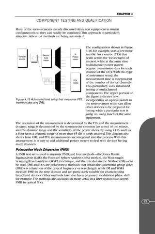 COMPONENT TESTING AND QUALIFICATION
CHAPTER 4
73
Many of the measurements already discussed share test equipment in similar
configurations, so they can readily be combined.This approach is particularly
attractive when test methods are being automated.
The configuration shown in Figure
4.16, for example, uses a low-noise
tunable laser source (TLS) that
scans across the wavelengths of
interest, while at the same time
multichannel power meters
acquire transmission data for each
channel of the DUT.With this type
of instrument setup, the
measurement time is independent
of the number of device channels.
This particularly suits automated
testing of multichannel
components.The upper portion of
the figure indicates how
incorporating an optical switch in
the measurement setup can allow
other devices to be prepared for
testing while a particular test is
going on, using much of the same
equipment.
The resolution of the measurement is determined by the TLS, and the measurement
dynamic range is determined by the spontaneous emission (or noise) of the source,
and the dynamic range and the sensitivity of the power meter. By using a TLS, such as
a fiber laser, a dynamic range of more than 65 dB is easily attained.The diagram also
shows how ORL and PDL measurements are integrated into the process.With this
arrangement, it is easy to add additional power meters to deal with devices having
many channels.
Polarization Mode Dispersion (PMD)
A PMD test set is used to measure PMD, and four methods—the Jones Matrix
Eigenanalysis (JME), the Poincaré Sphere Analysis (PSA) method, the Wavelength-
Scanning/Fixed-Analyzer (WSFA) technique, and the Interferometric Method (IM)—can
be used. JME and PSA are polarimetric methods that obtain the differential group delay
(DGD) as a function of the optical frequency or wavelength, while IM and WSFA
measure PMD in the time domain and are particularly suitable for characterizing
broadband devices. Other methods have also been proposed: modulation phase shift,
for example.The methods are discussed in more detail in a later section that covers
PMD in optical fiber.
Tunable
source
Return
loss
meter
N
Power
meter
PDL
meter
Figure 4.16 Automated test setup that measures PDL
insertion loss and ORL
71136 001-194_cb 11/10/08 8:58 AM K 73
 