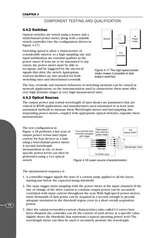 4.4.2 Switches
Optical switches are tested using a source and a
multichannel power meter, along with a suitable
switch controller (see the configuration shown in
Figure 4.17).
Switching speed is often a characteristic of
considerable interest, so a high sampling rate and
rapid stabilization are essential qualities in the
power meter. If tests are to be automated to any
extent, the power meter must be able to
recognize, and be triggered by, the electrical
signals that drive the switch.Appropriate
read-out facilities are also needed for both
switching rates and interchannel crosstalk.
The loss, crosstalk, and transient behaviors of switching elements can be critical in
network applications, so the instrumentation used to characterize them must offer
very high dynamic ranges at very high measurement rates.
4.4.3 Optical Sources
The output power and central wavelength of laser diodes are parameters that are
critical in WDM applications, and manufacturers need automated or at least semi-
automated methods to measure them.Wavelength meters and fast-sampling, fast-
responding power meters, coupled with appropriate optical switches, expedite these
measurements.
The test configuration in
Figure 4.18 performs a fast scan of
output power versus laser input
current for four devices at a time
using a four-channel power meter.
A second wavelength
measurement at one or more
specific power levels can then be
performed using a 1x4 optical
switch.
The measurement sequence is
1. A controller trigger signals the start of a current ramp applied to all the lasers,
starting just below the expected lasing threshold.
2. The same trigger starts sampling with the power meter at the input channels. If the
rate of change of the drive current is constant, output power can be accurately
correlated with input current throughout the scan.With high-speed power meters,
many thousands of data points can be acquired in a second, enough to provide
adequate resolution in the threshold region, even in a short overall acquisition
period.
3. After the output-versus-drive-current characteristics (also called L-I curve) have
been obtained, the controller can fix the current of each device at a specific value,
slightly above the threshold, that represents a typical operating power level.The
wavelength meter can then be used to accurately measure the wavelength.
COMPONENT TESTING AND QUALIFICATION
CHAPTER 4
74
Source
N
Power
meter
TTL
controller
Figure 4.17 The high-speed power
meter makes it possible to test
today’s switches.
Four-channel laser
controller equipped
with trigger
High-speed
four-channel
power meter
1x4
optical switch
Wavelength meter
Test jigs
To SYNC input
Figure 4.18 Laser source characterization
71136 001-194_cb 11/10/08 8:58 AM K 74
 