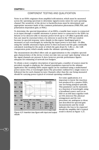 Noise in an EDFA originates from amplified self-emission, which must be measured
across the operating spectrum to determine signal-to-noise ratios for each operating
channel.The sensitivity of the device to backreflections must be determined, and
appropriate measures made of the common polarization phenomena (PMD, PDL, and
polarization dependent gain, or PDG).
To determine the spectral dependence of an EDFA, a tunable laser source is connected
to its input through a variable attenuator.A power meter is connected to the EDFA.An
InGaAs or Ge detector able to measure power levels up to +25 dBm is generally used,
but care must be exercised when a Ge detector is used in the 1550 nm window
because its spectral response varies sharply in this region. Small-signal gain is
measured, at each wavelength, by reducing the input power to less than –30 dBm,
using the variable attenuator. Input power is then increased and the gain continually
calculated, watching for the point at which the gain drops by 3 dB, i.e., the 3-dB
compression point, which usually marks the ultimate operating point.
The measurement described offers only an approximation to the complete spectral-
gain characteristics of the device: it does not take into account “gain sharing” when all
the signal channels are present. It does, however, provide performance figures
adequate for estimating of network loss budgets.
To obtain a more complete description of spectral gain, a number of sources must be
provided, enough to duplicate the channel population expected in the ultimate
application.The resulting EDFA output signal can be examined using a multichannel
power meter, OSA, or wavelength meter.The procedure outlined for a single source is
followed, but for each channel in turn. Channels other than the one being measured
should be carrying power typical of eventual operating conditions.
For some applications, it is
important to know the insertion
loss produced by a passive EDFA,
one not being pumped optically.
This parameter can be measured,
as a function of wavelength, using
a broadband source such as an
LED or an ASE laser, together with
an OSA detector.The physical
arrangement and the test
procedure are analogous to those
just described for spectral gain
measurements and the result
indicates the loss to be expected
should the amplifier fail.A typical
result is shown in Figure 4.21.
COMPONENT TESTING AND QUALIFICATION
CHAPTER 4
76
Figure 4.21 Insertion loss figure with input and output
results
71136 001-194_cb 11/10/08 8:58 AM K 76
 