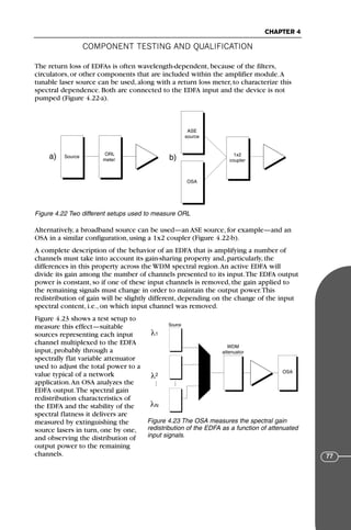 COMPONENT TESTING AND QUALIFICATION
CHAPTER 4
77
The return loss of EDFAs is often wavelength-dependent, because of the filters,
circulators, or other components that are included within the amplifier module.A
tunable laser source can be used, along with a return loss meter, to characterize this
spectral dependence. Both are connected to the EDFA input and the device is not
pumped (Figure 4.22-a).
Alternatively, a broadband source can be used—an ASE source, for example—and an
OSA in a similar configuration, using a 1x2 coupler (Figure 4.22-b).
A complete description of the behavior of an EDFA that is amplifying a number of
channels must take into account its gain-sharing property and, particularly, the
differences in this property across the WDM spectral region.An active EDFA will
divide its gain among the number of channels presented to its input.The EDFA output
power is constant, so if one of these input channels is removed, the gain applied to
the remaining signals must change in order to maintain the output power.This
redistribution of gain will be slightly different, depending on the change of the input
spectral content, i.e., on which input channel was removed.
Figure 4.23 shows a test setup to
measure this effect—suitable
sources representing each input
channel multiplexed to the EDFA
input, probably through a
spectrally flat variable attenuator
used to adjust the total power to a
value typical of a network
application.An OSA analyzes the
EDFA output.The spectral gain
redistribution characteristics of
the EDFA and the stability of the
spectral flatness it delivers are
measured by extinguishing the
source lasers in turn, one by one,
and observing the distribution of
output power to the remaining
channels.
Source
ASE
source
OSA
ORL
meter
1x2
coupler
a) b)
Figure 4.22 Two different setups used to measure ORL
Source
1
2
N
WDM
attenuator
OSA
λ
λ
λ
Figure 4.23 The OSA measures the spectral gain
redistribution of the EDFA as a function of attenuated
input signals.
71136 001-194_cb 11/10/08 8:58 AM K 77
 