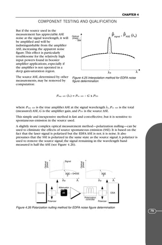 COMPONENT TESTING AND QUALIFICATION
CHAPTER 4
79
But if the source used in the
measurement has appreciable ASE
noise at the signal wavelength, it will
be amplified and will be
indistinguishable from the amplifier
ASE, increasing the apparent noise
figure.This effect is particularly
troublesome for the relatively high
input powers found in booster
amplifier applications, especially if
the amplifier is not operated in a
deep gain-saturation region.
The source ASE, determined by other
measurements, may be removed by
computation:
Pamp ΑΣΕ (λs) = Ptot ΑΣΕ – G x PΣΣΕ
where Pamp ΑΣΕ is the true amplifier ASE at the signal wavelength λs, Ptot ΑΣΕ is the total
(measured) ASE, G is the amplifier gain, and PΣΣΕ is the source ASE.
This simple and inexpensive method is fast and cost-effective, but it is sensitive to
spontaneous emission in the source used.
A slightly more complex optical measurement method—polarization nulling—can be
used to eliminate the effects of source spontaneous emission (SSE). It is based on the
fact that the laser signal is polarized but the EDFA ASE is not; it is noise. It also
presumes that the SSE is polarized in the same state as the source signal.A polarizer is
used to remove the source signal; the signal remaining in the wavelength band
measured is half the ASE (see Figure 4.26).
Optical
power
BW
λ
Psignal + PASE (λs)
^ ^
λs
Figure 4.25 Interpolation method for EDFA noise
figure determination
Source dB
→
ρ
Polarizer Polarizer
Attenuator
Polarization
controller
Optical
power
λ
λs
ASE + G•SSE
2
Optical
power
λ
λs
ASE
2
Signal
OSA
Figure 4.26 Polarization nulling method for EDFA noise figure determination
71136 001-194_cb 11/10/08 8:58 AM K 79
 