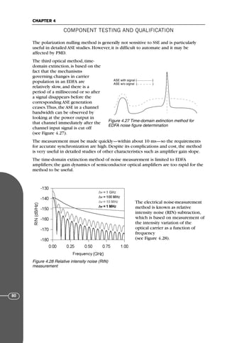 The polarization nulling method is generally not sensitive to SSE and is particularly
useful in detailed ASE studies. However, it is difficult to automate and it may be
affected by PMD.
The third optical method, time-
domain extinction, is based on the
fact that the mechanisms
governing changes in carrier
population in an EDFA are
relatively slow, and there is a
period of a millisecond or so after
a signal disappears before the
corresponding ASE generation
ceases.Thus, the ASE in a channel
bandwidth can be observed by
looking at the power output in
that channel immediately after the
channel input signal is cut off
(see Figure 4.27).
The measurement must be made quickly—within about 10 ms—so the requirements
for accurate synchronization are high. Despite its complications and cost, the method
is very useful in detailed studies of other characteristics such as amplifier gain slope.
The time-domain extinction method of noise measurement is limited to EDFA
amplifiers; the gain dynamics of semiconductor optical amplifiers are too rapid for the
method to be useful.
The electrical noise-measurement
method is known as relative
intensity noise (RIN) subtraction,
which is based on measurement of
the intensity variation of the
optical carrier as a function of
frequency
(see Figure 4.28).
COMPONENT TESTING AND QUALIFICATION
CHAPTER 4
80
ASE with signal ( )
ASE w/o signal ( )
Figure 4.27 Time-domain extinction method for
EDFA noise figure determination
Figure 4.28 Relative intensity noise (RIN)
measurement
71136 001-194_cb 11/10/08 8:58 AM K 80
 