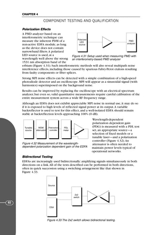 Polarization Effects
A PMD analyzer based on an
interferometric technique can
measure the inherent PDM of a
non-active EDFA module, as long
as the device does not contain
narrowband filters.A polarized
LED source is used, at a
wavelength well above the strong
1531 nm absorption band of the
erbium (Figure 4.31). Such interferometric methods will also reveal multipath noise
interference effects, including those caused by spurious Fabry-Perot etalons resulting
from faulty components or fiber splices.
Strong MPI noise effects can be detected with a simple combination of a high-speed
photodiode detector and an oscilloscope. MPI will appear as a sinusoidal signal (with
harmonics) superimposed on the background noise.
Results can be improved by replacing the oscilloscope with an electrical spectrum
analyzer, but even so, valid quantitative measurements require careful calibration of the
entire measurement system across a wide RF frequency range.
Although an EDFA does not exhibit appreciable MPI noise in normal use, it may do so
if it is exposed to high levels of reflected signal power at its output.A variable
backreflector is used to test for this effect, and a well-isolated EDFA should remain
stable at backreflection levels approaching 100% (0 dB).
Wavelength-dependent
polarization dependent gain
(PDG) is measured with a PDL test
set, an appropriate source—a
selection of fixed models or a
tunable laser—and a polarization
controller (Figure 4.32).An
attenuator is often needed to
maintain power levels typical of
operational networks.
Bidirectional Testing
EDFAs are increasingly used bidirectionally: amplifying signals simultaneously in both
directions on a link.All of the tests described can be performed in both directions,
often in quick succession using a switching arrangement like that shown in
Figure 4.33.
COMPONENT TESTING AND QUALIFICATION
CHAPTER 4
82
Polarized
LED
source
PMD
analyzer
Figure 4.31 Setup used when measuring PMD with
an interferometry-based PMD analyzer
Tunable
source
PMD
Analyzer
PMD
Analyzer
WDM
attenuator
Polarization
controller
PDL
meter
Figure 4.32 Measurement of the wavelength-
dependent polarization dependent gain of the EDFA
Source
OSA
2x2
switch
Figure 4.33 The 2x2 switch allows bidirectional testing.
71136 001-194_cb 11/10/08 8:58 AM K 82
 
