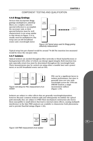 COMPONENT TESTING AND QUALIFICATION
CHAPTER 4
83
4.4.6 Bragg Gratings
Devices that incorporate Bragg
gratings (multiplexers, add/drop
filters, etc.) employ selective
spectral reflection to accomplish
the necessary task, so their
spectral behavior must be well
characterized.A test setup similar
to that shown in Figure 4.34 is
usually used for multiplexers.The
setup uses an ASE broadband
source and a wavelength meter.
Typical setup loss per channel would be around 7-8 dB.The insertion loss measured
would be twice the one-pass value.
4.4.7 Isolators
Optical isolators are needed throughout fiber networks to block backreflections or
back-generated ASE, either of which can disrupt signal integrity. Both insertion loss
and, especially, return loss must be determined throughout the wavelength band.
These measurements may be carried out using either a tunable laser and a power
meter, or an ASE broadband source and an OSA.
PDL can be a significant factor in
isolator performance, but since it
generally does not vary with
wavelength across the 1550 nm
DWDM window, a single
measurement suffices
(Figure 4.35).
Isolators are subject to other effects that are generally wavelength-dependent,
however. Because common isolators split and subsequently recombine the optical
path internally, they are subject to PMD.Their mechanical construction also leaves
them susceptible to small defects that lead to internal etalon effects, causing multipath
interference in the link. PMD analyzers are available to characterize both phenomena
and to provide Pass/Fail ratings (Figure 4.36).
Laser
source
OSA
Coupler
Figure 4.34 Typical setup used for Bragg grating
reflectivity measurement
Source Polarization
controller
PDL
meter
Figure 4.35 Setup for PDL measurement of an
isolator
Polarized
LED
source
PMD
analyzer
Figure 4.36 PMD measurement of an isolator
71136 001-194_cb 11/10/08 8:58 AM K 83
 