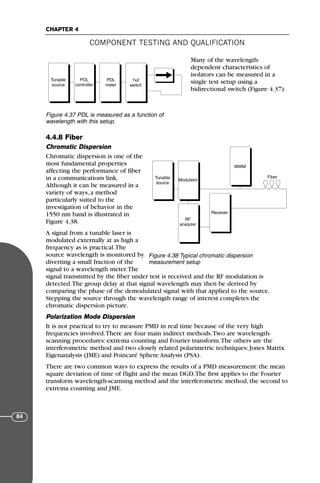 Many of the wavelength-
dependent characteristics of
isolators can be measured in a
single test setup using a
bidirectional switch (Figure 4.37).
4.4.8 Fiber
Chromatic Dispersion
Chromatic dispersion is one of the
most fundamental properties
affecting the performance of fiber
in a communications link.
Although it can be measured in a
variety of ways, a method
particularly suited to the
investigation of behavior in the
1550 nm band is illustrated in
Figure 4.38.
A signal from a tunable laser is
modulated externally at as high a
frequency as is practical.The
source wavelength is monitored by
diverting a small fraction of the
signal to a wavelength meter.The
signal transmitted by the fiber under test is received and the RF modulation is
detected.The group delay at that signal wavelength may then be derived by
comparing the phase of the demodulated signal with that applied to the source.
Stepping the source through the wavelength range of interest completes the
chromatic dispersion picture.
Polarization Mode Dispersion
It is not practical to try to measure PMD in real time because of the very high
frequencies involved.There are four main indirect methods.Two are wavelength-
scanning procedures: extrema counting and Fourier transform.The others are the
interferometric method and two closely related polarimetric techniques: Jones Matrix
Eigenanalysis (JME) and Poincaré Sphere Analysis (PSA).
There are two common ways to express the results of a PMD measurement: the mean
square deviation of time of flight and the mean DGD.The first applies to the Fourier
transform wavelength-scanning method and the interferometric method, the second to
extrema counting and JME.
COMPONENT TESTING AND QUALIFICATION
CHAPTER 4
84
Tunable
source
PMD
Analyzer
PMD
Analyzer
POL
controller
PDL
meter
1x2
switch
Figure 4.37 PDL is measured as a function of
wavelength with this setup.
Tunable
source
PMD
Analyzer
PMD
Analyzer
Modulator
Receiver
MWM
RF
analyzer
Fiber
Figure 4.38 Typical chromatic dispersion
measurement setup
71136 001-194_cb 11/10/08 8:58 AM K 84
 