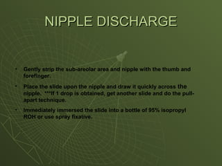 • Gently strip the sub-areolar area and nipple with the thumb and
forefinger.
• Place the slide upon the nipple and draw it quickly across the
nipple. ***If 1 drop is obtained, get another slide and do the pull-
apart technique.
• Immediately immersed the slide into a bottle of 95% isopropyl
ROH or use spray fixative.
NIPPLE DISCHARGE
NIPPLE DISCHARGE
 