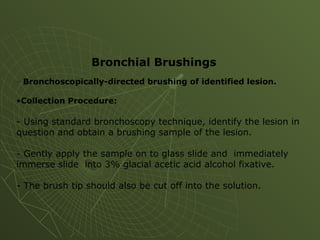 - Bronchoscopically-directed brushing of identified lesion.
•Collection Procedure:
- Using standard bronchoscopy technique, identify the lesion in
question and obtain a brushing sample of the lesion.
- Gently apply the sample on to glass slide and immediately
immerse slide into 3% glacial acetic acid alcohol fixative.
- The brush tip should also be cut off into the solution.
Bronchial Brushings
 