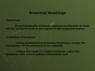 Bronchial Washings
•Specimen:
Bronchscopically-obtained washing (preferable at least
10 mL) of the bronchi in the region of the suspected lesion.
•Collection Procedure:
-Using standard bronchoscopy technique, lavage the
distribution of the bronchus to be sampled.
-Collect the wash in a clean container. Label the
container with correct patient information and
 