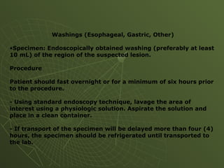 Washings (Esophageal, Gastric, Other)
•Specimen: Endoscopically obtained washing (preferably at least
10 mL) of the region of the suspected lesion.
Procedure
Patient should fast overnight or for a minimum of six hours prior
to the procedure.
- Using standard endoscopy technique, lavage the area of
interest using a physiologic solution. Aspirate the solution and
place in a clean container.
- If transport of the specimen will be delayed more than four (4)
hours, the specimen should be refrigerated until transported to
the lab.
 