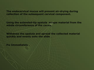 The endocervical mucus will prevent air-drying during
collection of the subsequent cervical component.
Using the extended-tip spatula scrape material from the
whole circumference of the cervix.
Withdraw the spatula and spread the collected material
quickly and evenly onto the slide .
Fix Immediately .
 
