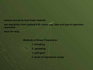smears should be from fresh material
see requisition form (patient’s ID: name, age; date and type of specimen
requested
label the slide
-Methods of Smear Preparation:
1. streaking
2. spreading
3. pull apart
4. touch or impression smear
 
