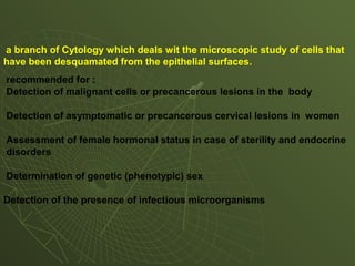 a branch of Cytology which deals wit the microscopic study of cells that
have been desquamated from the epithelial surfaces.
recommended for :
Detection of malignant cells or precancerous lesions in the body
Detection of asymptomatic or precancerous cervical lesions in women
Assessment of female hormonal status in case of sterility and endocrine
disorders
Determination of genetic (phenotypic) sex
Detection of the presence of infectious microorganisms
 