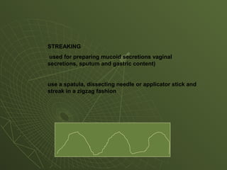 STREAKING
used for preparing mucoid secretions vaginal
secretions, sputum and gastric content)
use a spatula, dissecting needle or applicator stick and
streak in a zigzag fashion
 