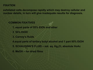 FIXATION
exfoliated cells decompose rapidly which may destroy cellular and
nuclear details, in turn will give inadequate results for diagnosis.
•COMMON FIXATIVES
1. equal parts of 95% EtOh and ether
2. 95% EtOH
3. Carnoy’s fluids
4.equal parts of tertiary butyl alcohol and 1 part 95% EtOH
5. SCHAUDINN’S FLUID – sat. aq. Hg2Cl, absolute HoAc
6. MeOH – for dried films
 