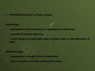1. PAPANICOULAOU or Pap’s Smear
Advantage:
- transparent blue staining of cytoplasm is observed
- excellent nuclear staining
- color range is predictable and of great value in identification of
cells
Disadvantage:
- procedure is lengthy and complicated
- does not give accurate acidophilic index
 