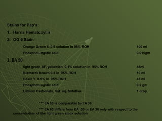 Stains for Pap’s:
1. Harris Hematoxylin
2. OG 6 Stain
Orange Green 6, 0.5 solution in 95% ROH 100 ml
Phosphotungstic acid 0.015gm
3. EA 50
light green SF, yellowish 0.1% solution in 95% ROH 45ml
Bismarck brown 0.5 in 95% ROH 10 ml
Eosin Y, 0.5% in 95% ROH 45 ml
Phosphotungstic acid 0.2 gm
Lithium Carbonate. Sat. aq. Solution 1 drop
*** EA 50 is comparable to EA 36
*** EA 65 differs from EA 50 or EA 36 only with respect to the
concentration of the light green stock solution
 