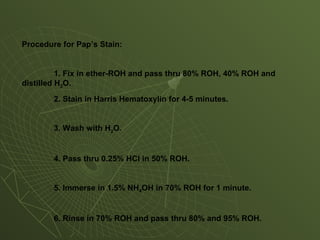 Procedure for Pap’s Stain:
1. Fix in ether-ROH and pass thru 80% ROH, 40% ROH and
distilled H2O.
2. Stain in Harris Hematoxylin for 4-5 minutes.
3. Wash with H2O.
4. Pass thru 0.25% HCl in 50% ROH.
5. Immerse in 1.5% NH4OH in 70% ROH for 1 minute.
6. Rinse in 70% ROH and pass thru 80% and 95% ROH.
 