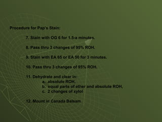 Procedure for Pap’s Stain:
7. Stain with OG 6 for 1.5-a minutes.
8. Pass thru 3 changes of 95% ROH.
9. Stain with EA 65 or EA 50 for 3 minutes.
10. Pass thru 3 changes of 95% ROH.
11. Dehydrate and clear in:
a. absolute ROH,
b. equal parts of ether and absolute ROH,
c. 2 changes of xylol
12. Mount in Canada Balsam.
 
