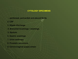 CYTOLOGY SPECIMENS
1. peritoneal, pericardial and pleural fluids
2. CSF
3. Nipple discharge
4. Bronchial brushings / washings
5. Sputum
6. Gastric washings
7. Urine sediment
8. Prostatic secretions
9. Cervicovaginal (paps) smear
 