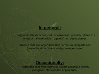 In general:
- malignant cells show reduced cohesiveness, possibly related to a
defect of the intercellular “zippers” i.e., desmosomes.
-Cancer cells are larger than their normal counterparts and
frequently show bizarre and grotesque shape.
Occasionally:
- exfoliated cells from epithelial tumors assume a greatly
elongated, fibrocyte-like appearance.
 