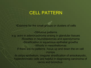 CELL PATTERN
•Examine for the small groups or clusters of cells
-Oblivious patterns
e.g. acini in adenocacinoma arising in glandular tissues
-Rosettes in neuroblastomas and ependymoma
-Stratification in squamous epithelial growths
-Whorls in mesotheliomas
If there are no patterns focus up and down the on cell
clumps
-In strips epithelium, irregular stratification of anisokaryotic,
hyperchromatic cells are helpful in diagnosing carcinoma of
cervix and bronchus.
 