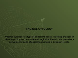 VAGINAL CYTOLOGY
Vaginal cytology is a type of endocrine assay. Tracking changes in
the morphology of desquamated vaginal epithelial cells provides a
convenient means of assaying changes in estrogen levels.
 