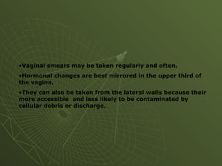 •Vaginal smears may be taken regularly and often.
•Hormonal changes are best mirrored in the upper third of
the vagina.
•They can also be taken from the lateral walls because their
more accessible and less likely to be contaminated by
cellular debris or discharge.
 