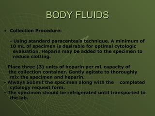 • Collection Procedure:
- Using standard paracentesis technique. A minimum of
10 mL of specimen is desirable for optimal cytologic
evaluation. Heparin may be added to the specimen to
reduce clotting.
- Place three (3) units of heparin per mL capacity of
the collection container. Gently agitate to thoroughly
mix the specimen and heparin.
- Always Submit the specimen along with the completed
cytology request form.
- The specimen should be refrigerated until transported to
the lab.
BODY FLUIDS
BODY FLUIDS
 