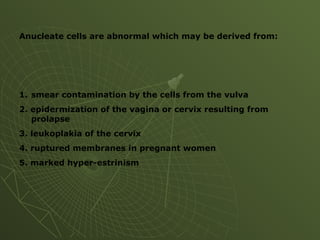Anucleate cells are abnormal which may be derived from:
1. smear contamination by the cells from the vulva
2. epidermization of the vagina or cervix resulting from
prolapse
3. leukoplakia of the cervix
4. ruptured membranes in pregnant women
5. marked hyper-estrinism
 