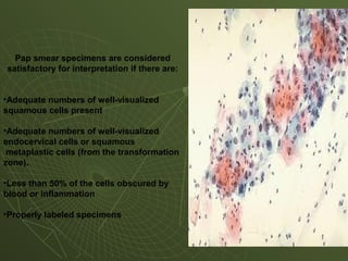 Pap smear specimens are considered
satisfactory for interpretation if there are:
•Adequate numbers of well-visualized
squamous cells present
•Adequate numbers of well-visualized
endocervical cells or squamous
metaplastic cells (from the transformation
zone).
•Less than 50% of the cells obscured by
blood or inflammation
•Properly labeled specimens
Specimen Satisfactory
 