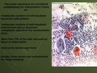 Pap smear specimens are considered
unsatisfactory for interpretation if there
are:
•Inadequate numbers of well-visualized
squamous cells present
•Inadequate numbers of well-visualized
endocervical cells or squamous
metaplastic cells (from the transformation
zone).
•More than 75% of the cells obscured by
blood or inflammation
•Improperly labeled specimens
Usually, these smears are recommended
for repeat sampling.
 