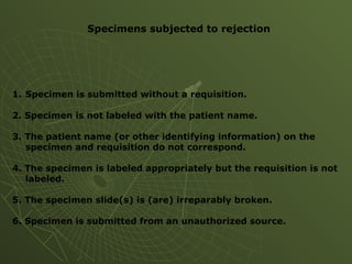 Specimens subjected to rejection
1. Specimen is submitted without a requisition.
2. Specimen is not labeled with the patient name.
3. The patient name (or other identifying information) on the
specimen and requisition do not correspond.
4. The specimen is labeled appropriately but the requisition is not
labeled.
5. The specimen slide(s) is (are) irreparably broken.
6. Specimen is submitted from an unauthorized source.
 