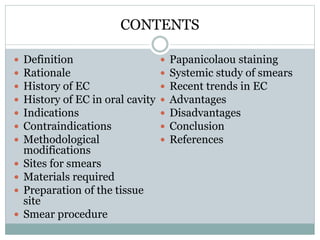 CONTENTS
 Definition
 Rationale
 History of EC
 History of EC in oral cavity
 Indications
 Contraindications
 Methodological
modifications
 Sites for smears
 Materials required
 Preparation of the tissue
site
 Smear procedure
 Papanicolaou staining
 Systemic study of smears
 Recent trends in EC
 Advantages
 Disadvantages
 Conclusion
 References
 