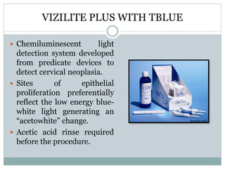 VIZILITE PLUS WITH TBLUE
 Chemiluminescent light
detection system developed
from predicate devices to
detect cervical neoplasia.
 Sites of epithelial
proliferation preferentially
reflect the low energy blue-
white light generating an
“acetowhite” change.
 Acetic acid rinse required
before the procedure.
denmat.com
 