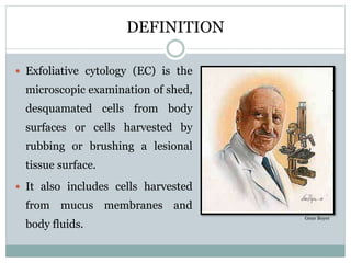 DEFINITION
 Exfoliative cytology (EC) is the
microscopic examination of shed,
desquamated cells from body
surfaces or cells harvested by
rubbing or brushing a lesional
tissue surface.
 It also includes cells harvested
from mucus membranes and
body fluids.
Gene Boyer
 