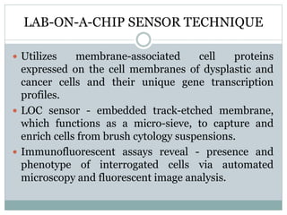 LAB-ON-A-CHIP SENSOR TECHNIQUE
 Utilizes membrane-associated cell proteins
expressed on the cell membranes of dysplastic and
cancer cells and their unique gene transcription
profiles.
 LOC sensor - embedded track-etched membrane,
which functions as a micro-sieve, to capture and
enrich cells from brush cytology suspensions.
 Immunofluorescent assays reveal - presence and
phenotype of interrogated cells via automated
microscopy and fluorescent image analysis.
 
