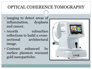 OPTICAL COHERENCE TOMOGRAPHY
 imaging to detect areas of
inflammation, dysplasia
and cancer.
 records subsurface
reflections to build a cross-
sectional architectural
image.
 Contrast enhanced by
surface plasmon resonant
gold nanoparticles. ophthalmologymanagement.com
 