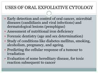 USES OF ORAL EXFOLIATIVE CYTOLOGY
 Early detection and control of oral cancer, microbial
diseases (candidiasis and viral infections) and
dermatological lesions (pemphigus)
 Assessment of nutritional iron deficiency
 Forensic dentistry (age and sex determination)
 Study of conditions like diabetes mellitus, smoking,
alcoholism, pregnancy, and ageing.
 Predicting the cellular response of a tumour to
irradiation
 Evaluation of some hereditary disease, for toxic
reaction subsequent to cancer
 