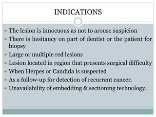 INDICATIONS
 The lesion is innocuous as not to arouse suspicion
 There is hesitancy on part of dentist or the patient for
biopsy
 Large or multiple red lesions
 Lesion located in region that presents surgical difficulty
 When Herpes or Candida is suspected
 As a follow-up for detection of recurrent cancer.
 Unavailability of embedding & sectioning technology.
 