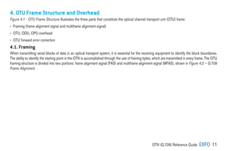 OTN (G.709) Reference Guide EXFO 11
4. OTU Frame Structure and Overhead
Figure 4.1 - OTU Frame Structure illustrates the three parts that constitute the optical channel transport unit (OTU) frame:
› 
Framing (frame alignment signal and multiframe alignment signal)
› 
OTU, ODU, OPU overhead
› 
OTU forward error correction
4.1. Framing
When transmitting serial blocks of data in an optical transport system, it is essential for the receiving equipment to identify the block boundaries.
The ability to identify the starting point in the OTN is accomplished through the use of framing bytes, which are transmitted in every frame. The OTU
framing structure is divided into two portions: frame alignment signal (FAS) and multiframe alignment signal (MFAS), shown in Figure 4.2 – G.709
Frame Alignment.
 
