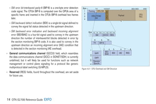14 OTN (G.709) Reference Guide EXFO
› 

SM error bit-interleaved parity-8 (BIP-8) is a one-byte error detection
code signal. The OTUk BIP-8 is computed over the OPUk area of a
specific frame and inserted in the OTUk BIP-8 overhead two frames
later.
› 
SM backward defect indication (BDI) is a single-bit signal defined to
convey the signal fail status detected in the upstream direction.
› 
SM backward error indication and backward incoming alignment
error (BEI/BIAE) is a four-bit signal used to convey in the upstream
direction the number of interleaved-bit blocks detected in error by
the section monitoring BIP-8 code. It is also used to convey in the
upstream direction an incoming alignment error (IAE) condition that
is detected in the section monitoring IAE overhead.
› 
General communications channel (GCC0) field, which resembles
the data communications channel (DCC) in SONET/SDH, is currently
undefined, but it will likely be used for functions such as network
management or control plane signaling for a protocol like generic
multiprotocol label switching (G-MPLS).
› 
Reserved (RES) fields, found throughout the overhead, are set aside
for future use.
Framing
SM RES
OTU OH
Byte
Byte
1
2
3
4
8
1 4 5 6 7 8
9 10
Payload OTU
FEC
8
1
9 10 11 12 13 14
GCC0
TTI
SAPI
BEI/
BIAE BDI IAE RES
DAPI
Operator
Specific
BIP-8
0
15
16
31
32
63
ODU (TCMi)
OH
1 7 8 14151617 3824 3825 4080
OPU1
OH
Figure 4.3 – OTU Overhead and SM Structure
 