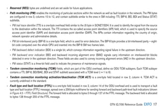 OTN (G.709) Reference Guide EXFO 17
› 
Reserved (RES) bytes are undefined and are set aside for future applications.
› 
Path monitoring (PM) enables the monitoring of particular sections within the network as well as fault location in the network. The PM bytes
are configured in row 3, columns 10 to 12, and contain subfields similar to the ones in SM including: TTI, BIP-8, BEI, BDI and Status (STAT)
subfields.
› 
PM trail trace identifier (TTI) is a one-byte overhead field similar to the J0 byte in SONET/SDH. It is used to identify the signal from the source
to the destination within the network. The TTI contains the so-called access point identifiers (API) field, which is used to specify the source
access point identifier (SAPI) and destination access point identifier (DAPI). The APIs contain information regarding the country of origin,
network operator and administrative details.
› 
PM bit-interleaved parity (BIP-8) is a one-byte field, which is used for error detection. The BIP-8 byte provides a bit-interleaved parity – eight-
bit code computed over the whole OPU and inserted into the BIP-8 SM two frames later.
› 
PM backward defect indication (BDI) is a single bit, which conveys information regarding signal failure in the upstream direction.
› 

PM backward error indication (BEI) and backward incoming alignment error (BIAE) signals carry information on interleaved-bit blocks
detected in error in the upstream direction. These fields are also used to convey incoming alignment errors (IAE) in the upstream direction.
› 
PM status (STAT) is a three-bit field used to indicate the presence of maintenance signals.
› 
Tandem connection monitoring (TCMi) fields, which are part of the ODU overhead, define six ODU TCM sublayers. Each TCM sublayer
contains a TTI, BIP-8, BEI/BIAE, BDI and STAT subfield associated with a TCMi level (i = 1 to 6).
› 
Tandem connection monitoring activation/deactivation (TCM ACT) is a one-byte field located in row 2, column 4. TCM ACT is
currently undefined in the standard.
› 
Fault type and fault location (FTFL) is a one-byte field located in row 2, column 14 of the ODU overhead and is used to transport a fault
type and fault location (FTFL) message, spread over a 256-byte multiframe for sending forward and backward path-level fault indications (shown
in Figure 4.5 – FTFL Field Structure). The forward field is allocated to bytes 0 through 127 of the FTFL message. The backward field is allocated
to bytes 128 through 255 of the FTFL message.
 