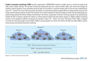 OTN (G.709) Reference Guide EXFO 21
TCM3 — Domain and domain interconnect monitoring
TCM2 — Lead operator QoS monitoring
TCM1 — User QoS monitoring
Operator A Operator A
Operator B
User User
› 
Tandem connection monitoring (TCM) has been implemented in SONET/SDH networks to enable carriers to monitor the quality of the
traffic across multiple networks. This has been achieved by breaking the path into a series of tandem paths, each owned and managed by
individual network operators. Errors and defects along the path can be traced to a particular tandem path for fast and easy troubleshooting.
Figure 4.6 – Tandem Connection Monitoring shows an example of a small network operator (operator B) that is leasing network resources from
a larger network operator (operator A) rather than install its own networks. Operator A requires the ability to monitor the transmitted signal as it
passes through operator B’s network. Should a fault develop in the network, using tandem connection monitoring, operator A can quickly identify
whether the fault is located in operator B’s network, or further along the tandem path with another operator. In addition, different monitoring
functions can be assigned to different connections. For example in Figure 4.6 – Tandem Connection Monitoring (TCM), TCM1 is assigned
to monitor the end-to-end quality of service (QoS), TCM2 is used by operator A to monitor their end-to-end QoS, and finally TCM3 is used for
various domains and domain-interconnect monitoring.
Figure 4.6 – Tandem Connection Monitoring (TCM)
 